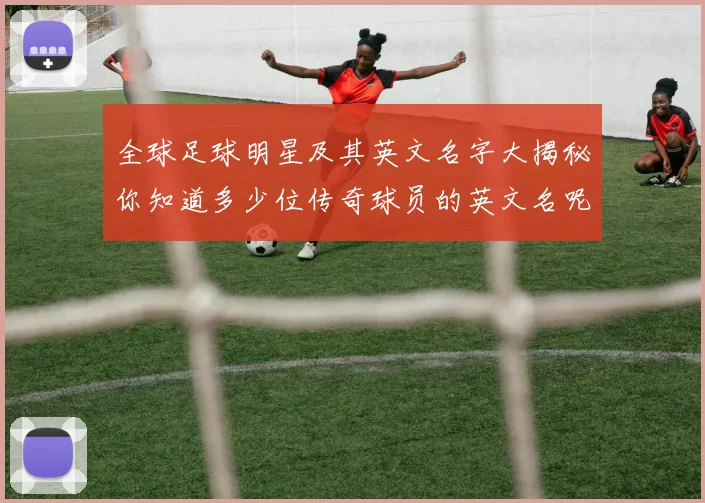 全球足球明星及其英文名字大揭秘你知道多少位传奇球员的英文名呢
