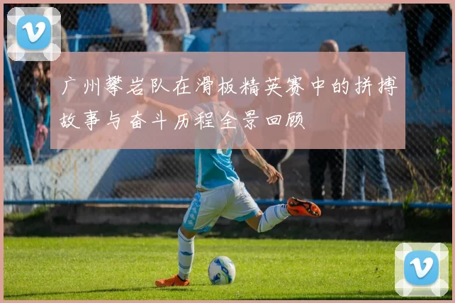 广州攀岩队在滑板精英赛中的拼搏故事与奋斗历程全景回顾