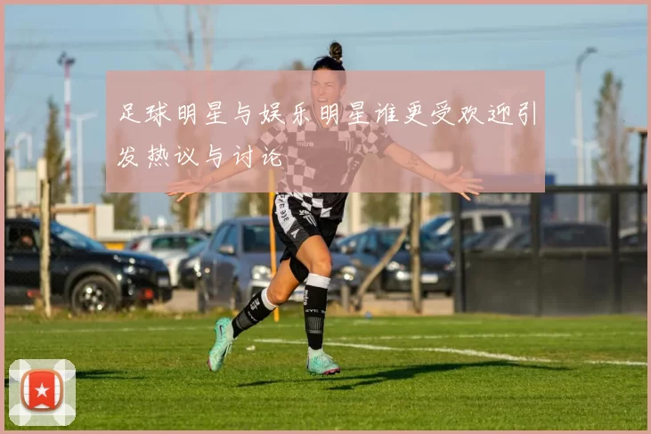 足球明星与娱乐明星谁更受欢迎引发热议与讨论