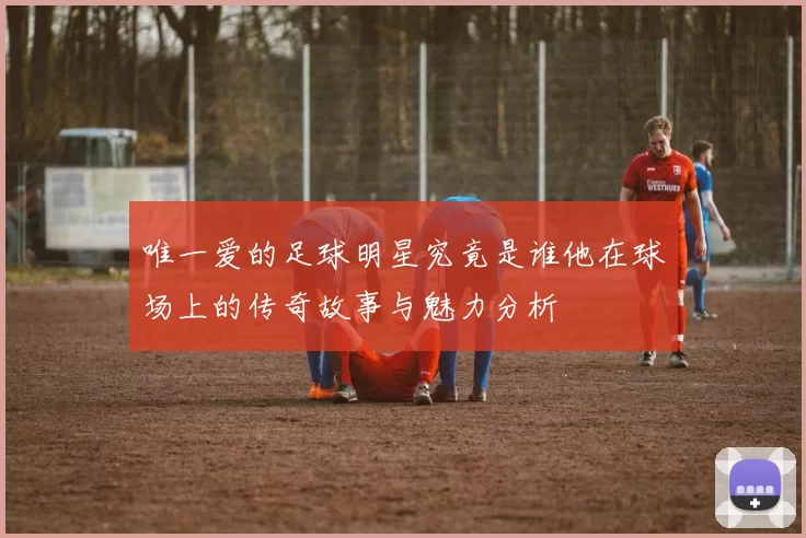 唯一爱的足球明星究竟是谁他在球场上的传奇故事与魅力分析