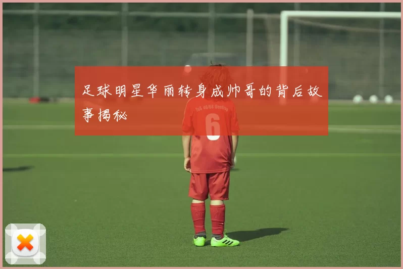 足球明星华丽转身成帅哥的背后故事揭秘