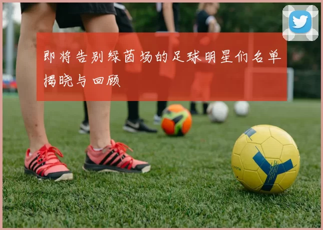 即将告别绿茵场的足球明星们名单揭晓与回顾