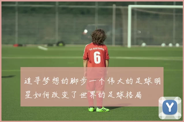 追寻梦想的脚步一个伟大的足球明星如何改变了世界的足球格局