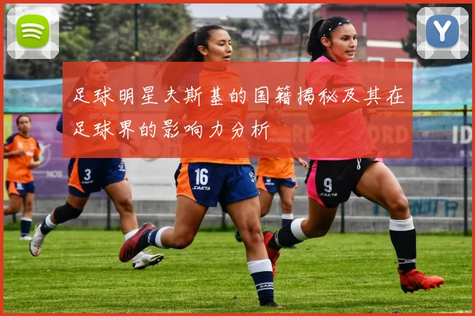 足球明星夫斯基的国籍揭秘及其在足球界的影响力分析