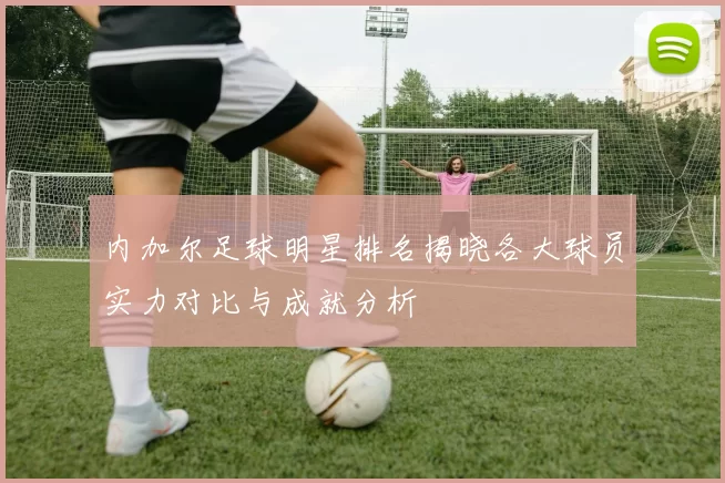 内加尔足球明星排名揭晓各大球员实力对比与成就分析