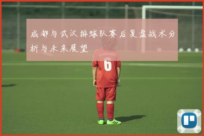 成都与武汉排球队赛后复盘战术分析与未来展望