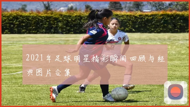 2021年足球明星精彩瞬间回顾与经典图片合集