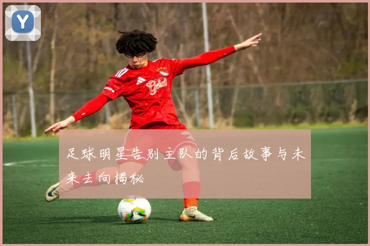 足球明星告别主队的背后故事与未来去向揭秘