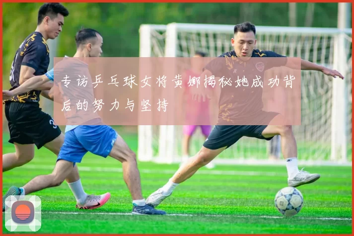 专访乒乓球女将黄娜揭秘她成功背后的努力与坚持