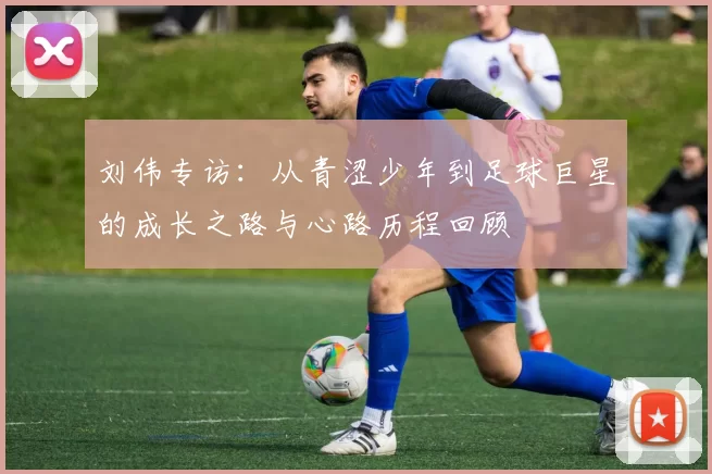 刘伟专访：从青涩少年到足球巨星的成长之路与心路历程回顾