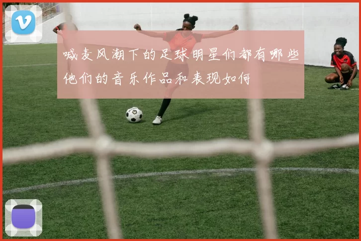 喊麦风潮下的足球明星们都有哪些他们的音乐作品和表现如何