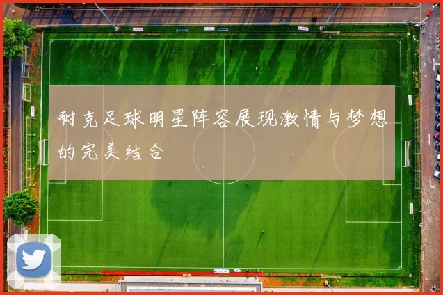 耐克足球明星阵容展现激情与梦想的完美结合