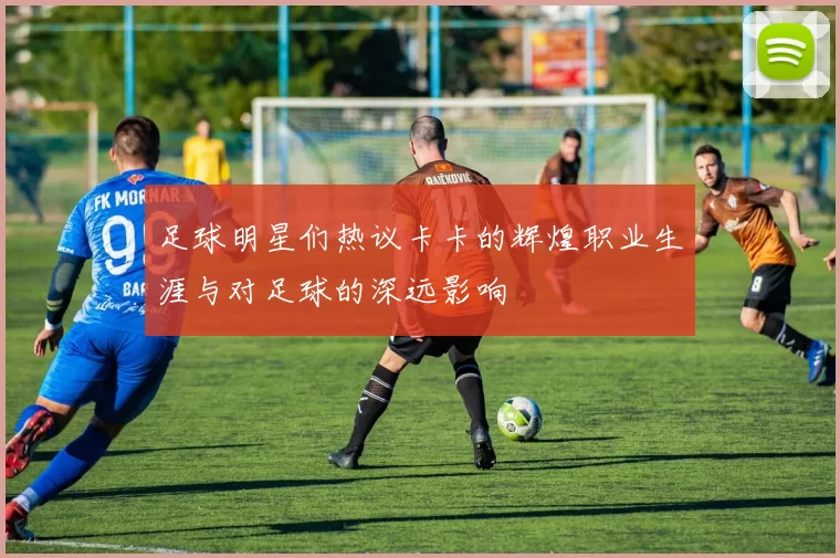 足球明星们热议卡卡的辉煌职业生涯与对足球的深远影响
