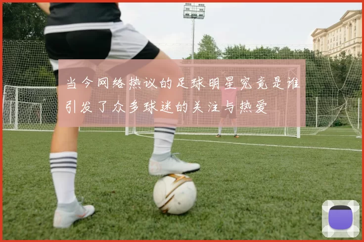 当今网络热议的足球明星究竟是谁引发了众多球迷的关注与热爱