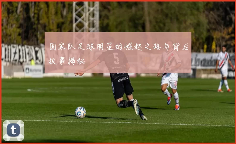 国家队足球明星的崛起之路与背后故事揭秘
