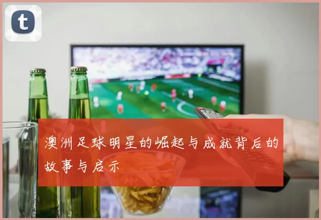 澳洲足球明星的崛起与成就背后的故事与启示