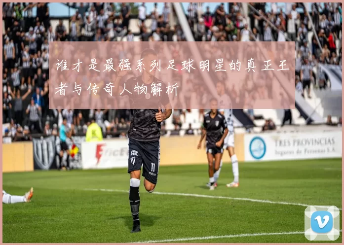 谁才是最强系列足球明星的真正王者与传奇人物解析