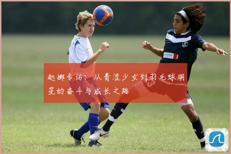赵娜专访：从青涩少女到羽毛球明星的奋斗与成长之路