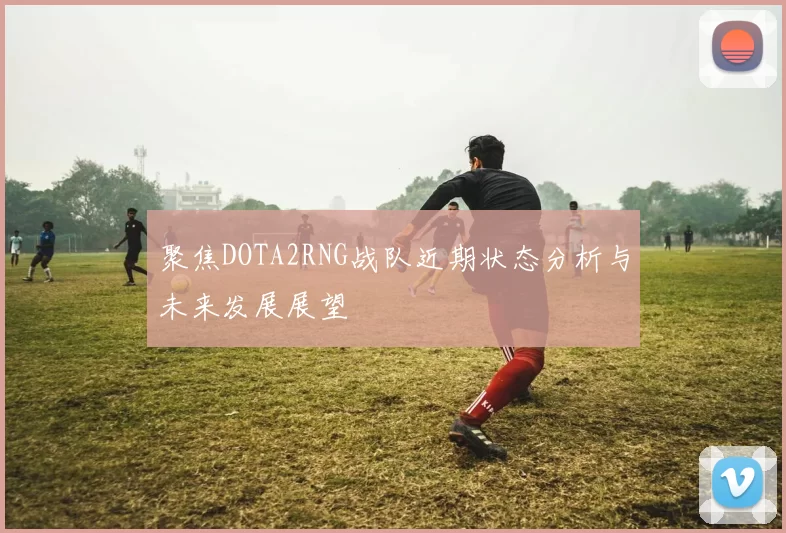 聚焦DOTA2RNG战队近期状态分析与未来发展展望