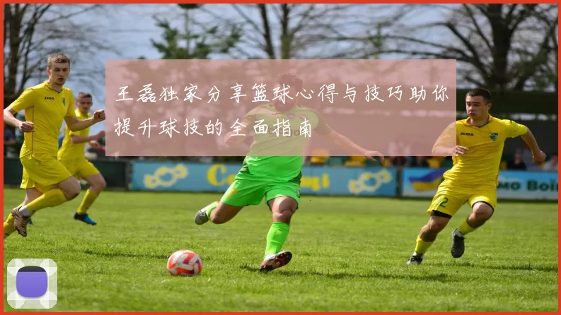 王磊独家分享篮球心得与技巧助你提升球技的全面指南