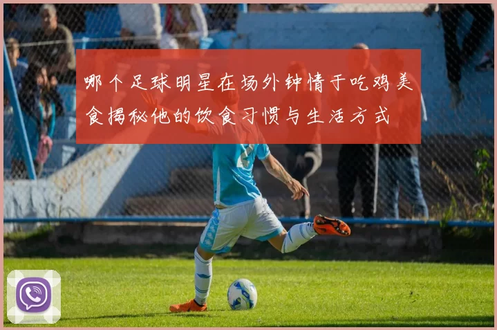 哪个足球明星在场外钟情于吃鸡美食揭秘他的饮食习惯与生活方式