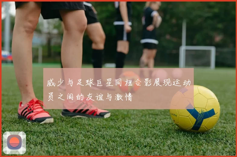 威少与足球巨星同框合影展现运动员之间的友谊与激情