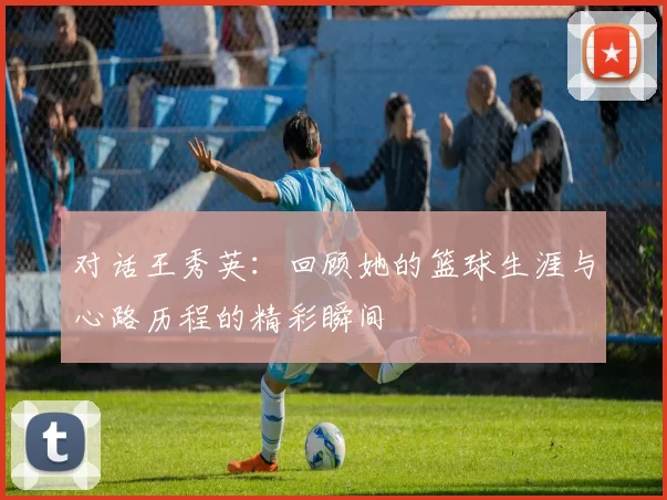 对话王秀英：回顾她的篮球生涯与心路历程的精彩瞬间