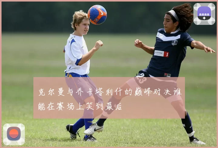 克尔曼与乔卡塔利什的巅峰对决谁能在赛场上笑到最后
