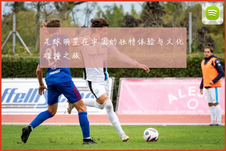 足球明星在中国的独特体验与文化碰撞之旅