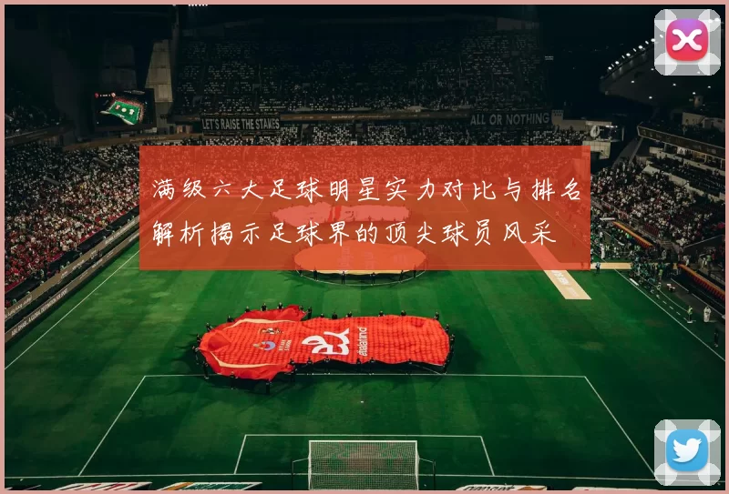 满级六大足球明星实力对比与排名解析揭示足球界的顶尖球员风采