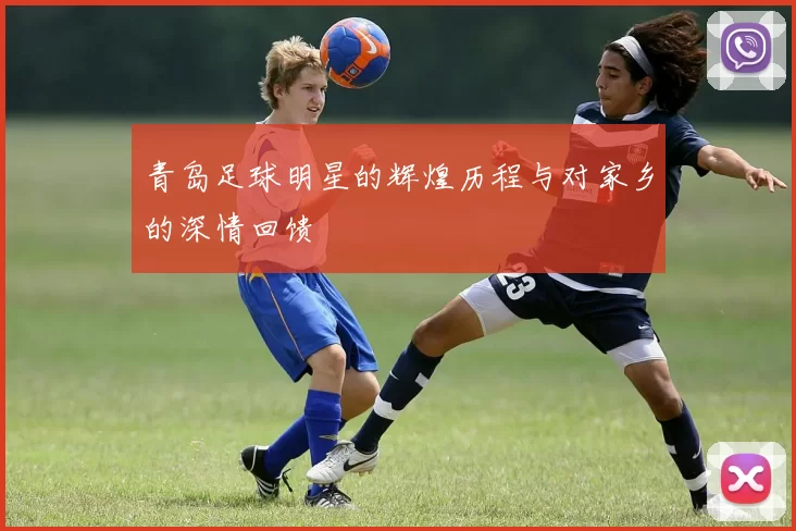 青岛足球明星的辉煌历程与对家乡的深情回馈