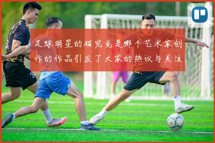 足球明星的猫究竟是哪个艺术家创作的作品引发了大家的热议与关注