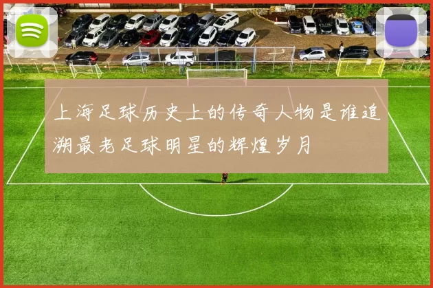 上海足球历史上的传奇人物是谁追溯最老足球明星的辉煌岁月