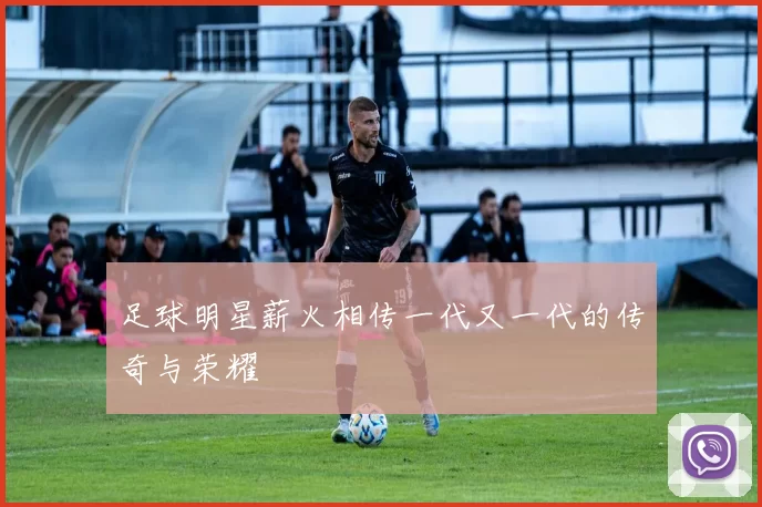 足球明星薪火相传一代又一代的传奇与荣耀