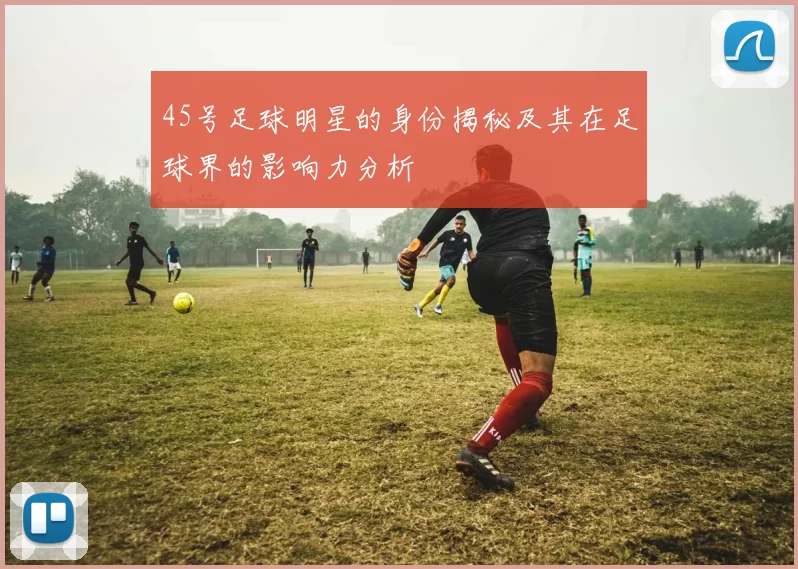 45号足球明星的身份揭秘及其在足球界的影响力分析