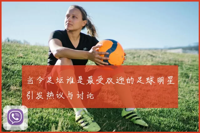 当今足坛谁是最受欢迎的足球明星引发热议与讨论