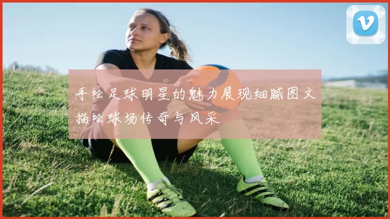 手绘足球明星的魅力展现细腻图文描绘球场传奇与风采