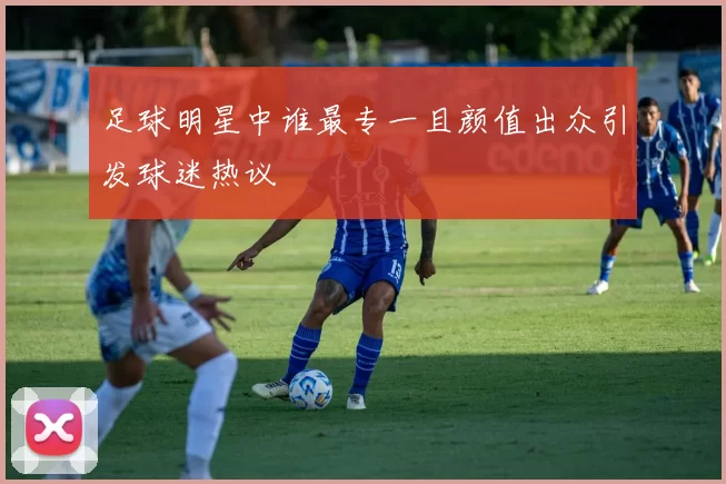 足球明星中谁最专一且颜值出众引发球迷热议