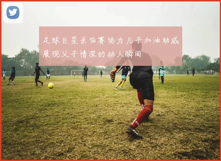 足球巨星亲临赛场为儿子加油助威展现父子情深的动人瞬间