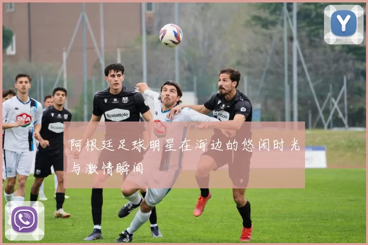 阿根廷足球明星在海边的悠闲时光与激情瞬间