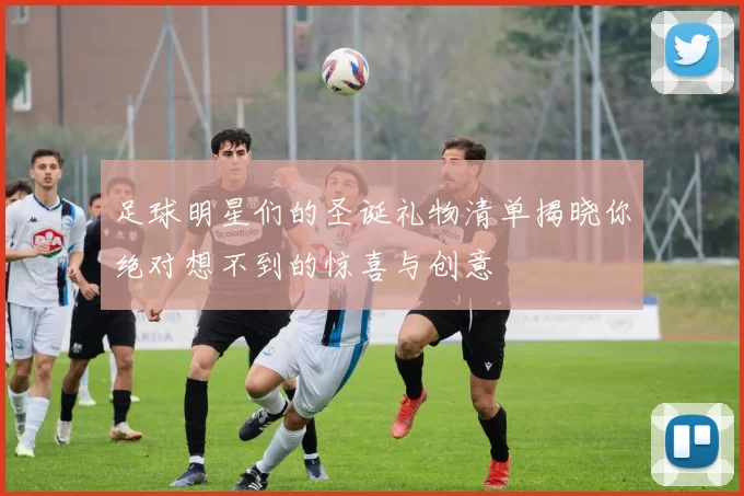 足球明星们的圣诞礼物清单揭晓你绝对想不到的惊喜与创意