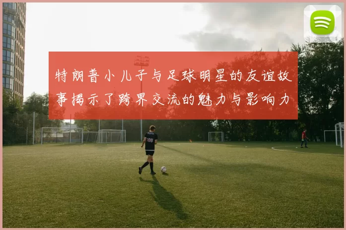 特朗普小儿子与足球明星的友谊故事揭示了跨界交流的魅力与影响力