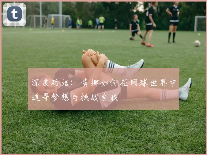 深度对话：黄娜如何在网球世界中追寻梦想与挑战自我