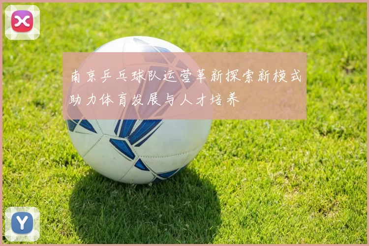 南京乒乓球队运营革新探索新模式助力体育发展与人才培养