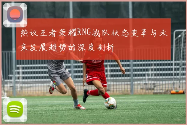 热议王者荣耀RNG战队状态变革与未来发展趋势的深度剖析