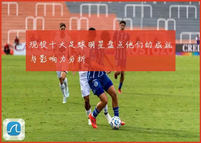 现役十大足球明星盘点他们的成就与影响力分析