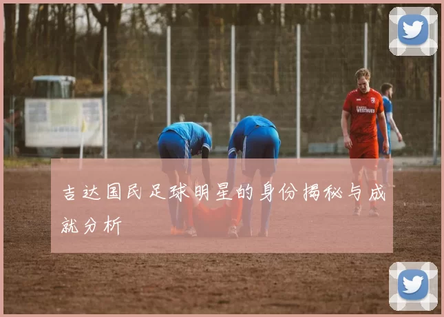 吉达国民足球明星的身份揭秘与成就分析