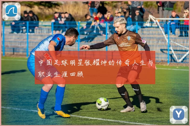 中国足球明星张耀坤的传奇人生与职业生涯回顾