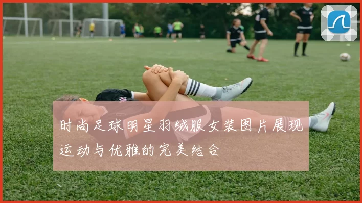 时尚足球明星羽绒服女装图片展现运动与优雅的完美结合