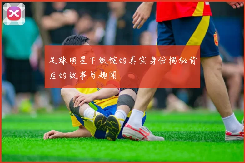 足球明星下饭馆的真实身份揭秘背后的故事与趣闻